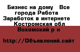 Бизнес на дому - Все города Работа » Заработок в интернете   . Костромская обл.,Вохомский р-н